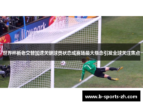 世界杯新老交替加速关键球员状态成赛场最大悬念引发全球关注焦点