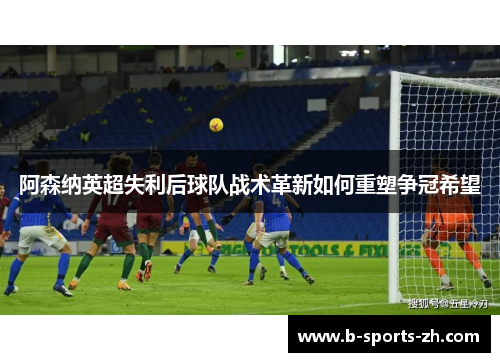 阿森纳英超失利后球队战术革新如何重塑争冠希望