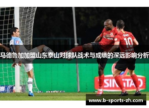 马德鲁加加盟山东泰山对球队战术与成绩的深远影响分析