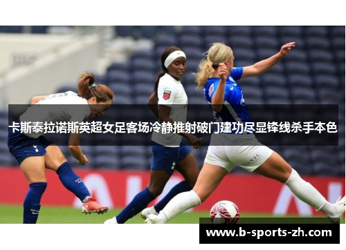 卡斯泰拉诺斯英超女足客场冷静推射破门建功尽显锋线杀手本色