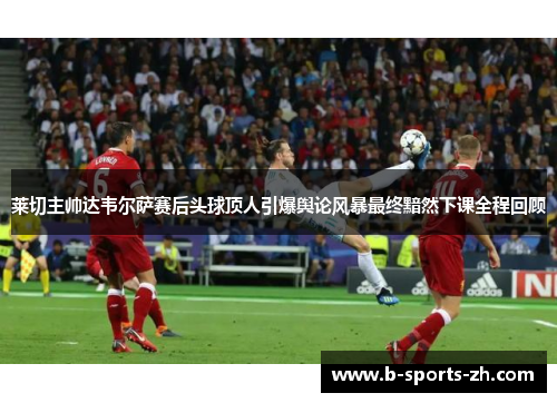 莱切主帅达韦尔萨赛后头球顶人引爆舆论风暴最终黯然下课全程回顾