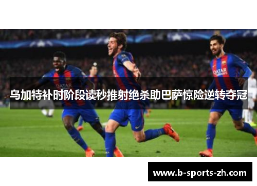乌加特补时阶段读秒推射绝杀助巴萨惊险逆转夺冠