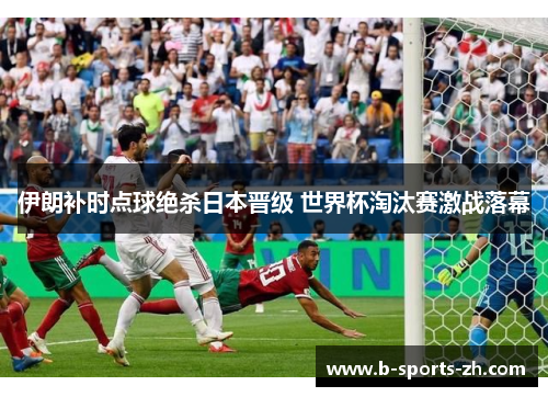 伊朗补时点球绝杀日本晋级 世界杯淘汰赛激战落幕